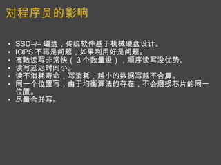 对程序员的影响 SSD=/= 磁盘，传统软件基于机械硬盘设计。 IOPS 不再是问题，如果利用好是问题。 离散读写非常快（ 3 个数量级），顺序读写没优势。 读写延迟时间小。 读不消耗寿命，写消耗，越小的数据写越不合算。  同一个位置写，由于均衡算法的存在，不会磨损芯片的同一位置。 尽量合并写。  