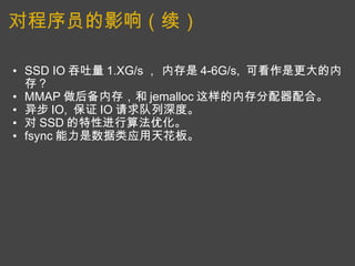 对程序员的影响（续） SSD IO 吞吐量 1.XG/s ， 内存是 4-6G/s,  可看作是更大的内存？ MMAP 做后备内存，和 jemalloc 这样的内存分配器配合。 异步 IO,  保证 IO 请求队列深度。 对 SSD 的特性进行算法优化。 fsync 能力是数据类应用天花板。   