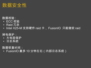 数据安全性 数据校验 :  ECC 校验 Raid 冗余 Intel X25-M 支持硬件 raid 卡， FusionIO  只能做软 raid   掉电保护：  大电容保护 日志系统   数据恢复时间：  FusionIO 最多 10 分钟左右（内部日志系统） 