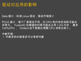 驱动对应用的影响 Sata 接口：标准 Linux 驱动，驱动开销很小 PCI-E 接口：每个厂家驱动不同，对 CPU 和内存的消耗可能会非常大。  FusionIO 在峰值的时候可能会占用 1-2G 内存， 最多 1x0%CPU ，  Virident 由于板载处理器 CPU 消耗比较小。 中断开销： 中断多的时候是否可以考虑均衡 