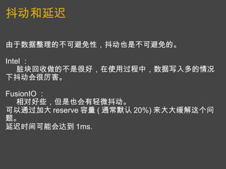 抖动和延迟 由于数据整理的不可避免性，抖动也是不可避免的。   Intel ：       脏块回收做的不是很好，在使用过程中，数据写入多的情况下抖动会很厉害。   FusionIO ：       相对好些，但是也会有轻微抖动。 可以通过加大 reserve 容量 ( 通常默认 20%) 来大大缓解这个问题。 延迟时间可能会达到 1ms. 