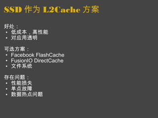 SSD 作为 L2Cache 方案 好处： 低成本，高性能 对应用透明   可选方案： Facebook FlashCache FusionIO DirectCache 文件系统    存在问题： 性能损失 单点故障 数据热点问题  