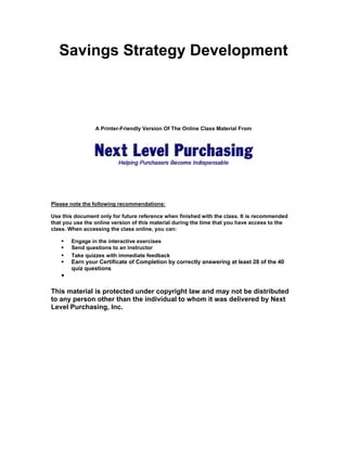 Savings Strategy Development

A Printer-Friendly Version Of The Online Class Material From

Please note the following recommendations:
Use this document only for future reference when finished with the class. It is recommended
that you use the online version of this material during the time that you have access to the
class. When accessing the class online, you can:
Engage in the interactive exercises
Send questions to an instructor
Take quizzes with immediate feedback

Earn your Certificate of Completion by correctly answering at least 28 of the 40
quiz questions

This material is protected under copyright law and may not be distributed
to any person other than the individual to whom it was delivered by Next
Level Purchasing, Inc.

 