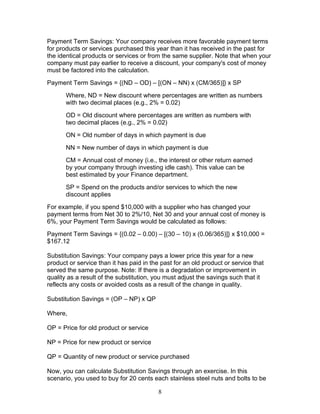 Payment Term Savings: Your company receives more favorable payment terms
for products or services purchased this year than it has received in the past for
the identical products or services or from the same supplier. Note that when your
company must pay earlier to receive a discount, your company's cost of money
must be factored into the calculation.
Payment Term Savings = {(ND – OD) – [(ON – NN) x (CM/365)]} x SP
Where, ND = New discount where percentages are written as numbers
with two decimal places (e.g., 2% = 0.02)
OD = Old discount where percentages are written as numbers with
two decimal places (e.g., 2% = 0.02)
ON = Old number of days in which payment is due
NN = New number of days in which payment is due
CM = Annual cost of money (i.e., the interest or other return earned
by your company through investing idle cash). This value can be
best estimated by your Finance department.
SP = Spend on the products and/or services to which the new
discount applies
For example, if you spend $10,000 with a supplier who has changed your
payment terms from Net 30 to 2%/10, Net 30 and your annual cost of money is
6%, your Payment Term Savings would be calculated as follows:
Payment Term Savings = {(0.02 – 0.00) – [(30 – 10) x (0.06/365)]} x $10,000 =
$167.12
Substitution Savings: Your company pays a lower price this year for a new
product or service than it has paid in the past for an old product or service that
served the same purpose. Note: If there is a degradation or improvement in
quality as a result of the substitution, you must adjust the savings such that it
reflects any costs or avoided costs as a result of the change in quality.
Substitution Savings = (OP – NP) x QP
Where,
OP = Price for old product or service
NP = Price for new product or service
QP = Quantity of new product or service purchased
Now, you can calculate Substitution Savings through an exercise. In this
scenario, you used to buy for 20 cents each stainless steel nuts and bolts to be
8

 