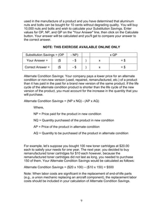 used in the manufacture of a product and you have determined that aluminum
nuts and bolts can be bought for 10 cents without degrading quality. You will buy
10,000 nuts and bolts and wish to calculate your Substitution Savings. Enter
values for OP, NP, and QP on the "Your Answer" line, then click on the Calculate
button. Your answer will be calculated and you'll get to compare your answer to
the correct answer.
NOTE: THIS EXERCISE AVAILABLE ONLINE ONLY
Substitution Savings = (OP

- NP)

x QP

Your Answer =

($

-$

)

x

=$

Correct Answer =

($

-$

)

x

=$

Alternate Condition Savings: Your company pays a lower price for an alternate
condition or non-new version (used, repaired, remanufactured, etc.) of a product
than it has paid in the past for a brand new version of the same product. If the life
cycle of the alternate condition product is shorter than the life cycle of the new
version of the product, you must account for the increase in the quantity that you
will purchase.
Alternate Condition Savings = (NP x NQ) - (AP x AQ)
Where,
NP = Price paid for the product in new condition
NQ = Quantity purchased of the product in new condition
AP = Price of the product in alternate condition
AQ = Quantity to be purchased of the product in alternate condition

For example, let’s suppose you bought 100 new toner cartridges at $20.00
each to satisfy your needs for one year. The next year, you decided to buy
remanufactured toner cartridges for $10 each however, because the
remanufactured toner cartridges did not last as long, you needed to purchase
150 of them. Your Alternate Condition Savings would be calculated as follows:
Alternate Condition Savings = ($20 x 100) – ($10 x 150) = $500
Note: When labor costs are significant in the replacement of end-of-life parts
(e.g., a union mechanic replacing an aircraft component), the replacement labor
costs should be included in your calculation of Alternate Condition Savings.

9

 