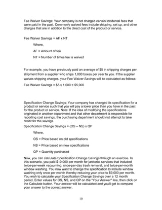 Fee Waiver Savings: Your company is not charged certain incidental fees that
were paid in the past. Commonly waived fees include shipping, set up, and other
charges that are in addition to the direct cost of the product or service.
Fee Waiver Savings = AF x NT
Where,
AF = Amount of fee
NT = Number of times fee is waived

For example, you have previously paid an average of $5 in shipping charges per
shipment from a supplier who ships 1,000 boxes per year to you. If the supplier
waives shipping charges, your Fee Waiver Savings will be calculated as follows:
Fee Waiver Savings = $5 x 1,000 = $5,000

Specification Change Savings: Your company has changed its specification for a
product or service such that you will pay a lower price than you have in the past
for the product or service. Note: If the idea of modifying the specifications
originated in another department and that other department is responsible for
reporting cost savings, the purchasing department should not attempt to take
credit for the savings.
Specification Change Savings = (OS – NS) x QP
Where,
OS = Price based on old specifications
NS = Price based on new specifications
QP = Quantity purchased
Now, you can calculate Specification Change Savings through an exercise. In
this scenario, you paid $10,000 per month for janitorial services that included
twice-per-week vacuuming, once-per-day trash removal, and twice-per-month
window washing. You now want to change the specification to include window
washing only once per month thereby reducing your price to $9,000 per month.
You wish to calculate your Specification Change Savings over a 12 month
period. Enter values for OS, NS, and QP on the "Your Answer" line, then click on
the Calculate button. Your answer will be calculated and you'll get to compare
your answer to the correct answer.

10

 