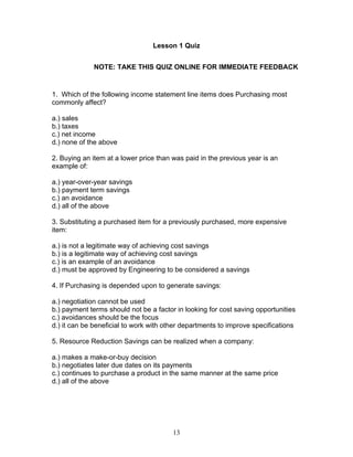 Lesson 1 Quiz
NOTE: TAKE THIS QUIZ ONLINE FOR IMMEDIATE FEEDBACK

1. Which of the following income statement line items does Purchasing most
commonly affect?
a.) sales
b.) taxes
c.) net income
d.) none of the above
2. Buying an item at a lower price than was paid in the previous year is an
example of:
a.) year-over-year savings
b.) payment term savings
c.) an avoidance
d.) all of the above
3. Substituting a purchased item for a previously purchased, more expensive
item:
a.) is not a legitimate way of achieving cost savings
b.) is a legitimate way of achieving cost savings
c.) is an example of an avoidance
d.) must be approved by Engineering to be considered a savings
4. If Purchasing is depended upon to generate savings:
a.) negotiation cannot be used
b.) payment terms should not be a factor in looking for cost saving opportunities
c.) avoidances should be the focus
d.) it can be beneficial to work with other departments to improve specifications
5. Resource Reduction Savings can be realized when a company:
a.) makes a make-or-buy decision
b.) negotiates later due dates on its payments
c.) continues to purchase a product in the same manner at the same price
d.) all of the above

13

 