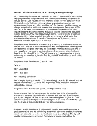 Lesson 2 - Avoidance Definitions & Outlining A Savings Strategy
All of the savings types that we discussed in Lesson 1 are based on the premise
of paying less than you paid before. Well, what if you didn’t buy the product or
service before? Can you still produce financial benefit for your company? Yes!
Financial benefits that your actions produce for products or services not
previously purchased are called "avoidances." But beware…avoidances are not
always recognized as legitimate by executive management. Remember, CFOs
and CEOs are often accountants and if you cannot show them where your
impact is recorded when comparing this year’s income statement to last year’s
income statement, they may discount your claims. However, some avoidances
clearly result in a better financial picture for your company. We’ll cover five
common avoidance types. For each of these types, we’ll discuss common
executive manager’s perception of that type.
Negotiated Price Avoidance: Your company is seeking to purchase a product or
service that it has not purchased in the past. You solicit proposals from suppliers
and determine the price offered by the low bidder. After negotiating with one or
more suppliers, you agree to purchase the goods or services at a price that is
lower than the original low bid. This is the only type of avoidance that is almost
universally accepted as legitimate. The Negotiated Price Avoidance is calculated
as follows:
Negotiated Price Avoidance = (LB – PP) x QP
Where,
LB = Lowest bid
PP = Price paid
QP = Quantity purchased
For example, if you purchased 1,000 cases of copy paper for $2.50 each and the
original low bid was $3.00 each, your Negotiated Price Avoidance would be
calculated as follows:
Negotiated Price Avoidance = ($3.00 – $2.50) x 1,000 = $500
Be sure to note that the lowest among the original bids is the price used for
comparison purposes, no matter which supplier was selected. In other words,
you do not compare the final price to the selected supplier’s original bid if the
selected supplier did not provide the lowest price in the initial round of bids – you
use the lowest of those initial bids as your comparison price.

Request Change Avoidance: A requisitioner submits a request to purchase a
product or service and the purchasing department persuades the requisitioner to
acquire an alternate product or service that is more cost effective. This type of
avoidance is not always accepted. Executive managers may feel that the
14

 