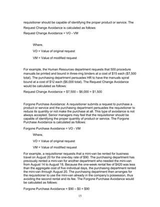 requisitioner should be capable of identifying the proper product or service. The
Request Change Avoidance is calculated as follows:
Request Change Avoidance = VO - VM

Where,
VO = Value of original request
VM = Value of modified request

For example, the Human Resources department requests that 500 procedure
manuals be printed and bound in three-ring binders at a cost of $15 each ($7,500
total). The purchasing department persuades HR to have the manuals spiral
bound at a cost of $12 each ($6,000 total). The Request Change Avoidance
would be calculated as follows:
Request Change Avoidance = $7,500 – $6,000 = $1,500

Forgone Purchase Avoidance: A requisitioner submits a request to purchase a
product or service and the purchasing department persuades the requisitioner to
reduce its quantity or not make the purchase at all. This type of avoidance is not
always accepted. Senior managers may feel that the requisitioner should be
capable of identifying the proper quantity of product or service. The Forgone
Purchase Avoidance is calculated as follows:
Forgone Purchase Avoidance = VO - VM
Where,
VO = Value of original request
VM = Value of modified request
For example, a requisitioner requests that a mini-van be rented for business
travel on August 20 for the one-day rate of $90. The purchasing department has
previously rented a mini-van for another department who needed the mini-van
from August 14 to August 18. Because the one-week rental fee of $420 was less
than the aggregate cost of five individual days, the purchasing department rented
the mini-van through August 20. The purchasing department then arranges for
the requisitioner to use the mini-van already in the company’s possession, thus
avoiding the second rental and its fee. The Forgone Purchase Avoidance would
be calculated as follows:
Forgone Purchase Avoidance = $90 – $0 = $90
15

 