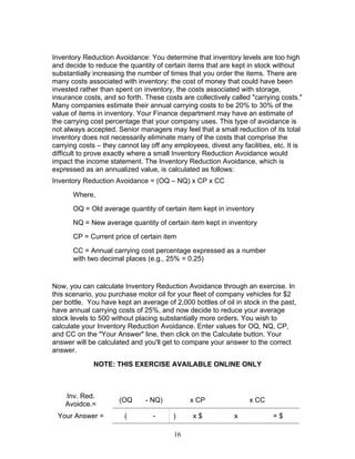 Inventory Reduction Avoidance: You determine that inventory levels are too high
and decide to reduce the quantity of certain items that are kept in stock without
substantially increasing the number of times that you order the items. There are
many costs associated with inventory: the cost of money that could have been
invested rather than spent on inventory, the costs associated with storage,
insurance costs, and so forth. These costs are collectively called "carrying costs."
Many companies estimate their annual carrying costs to be 20% to 30% of the
value of items in inventory. Your Finance department may have an estimate of
the carrying cost percentage that your company uses. This type of avoidance is
not always accepted. Senior managers may feel that a small reduction of its total
inventory does not necessarily eliminate many of the costs that comprise the
carrying costs – they cannot lay off any employees, divest any facilities, etc. It is
difficult to prove exactly where a small Inventory Reduction Avoidance would
impact the income statement. The Inventory Reduction Avoidance, which is
expressed as an annualized value, is calculated as follows:
Inventory Reduction Avoidance = (OQ – NQ) x CP x CC
Where,
OQ = Old average quantity of certain item kept in inventory
NQ = New average quantity of certain item kept in inventory
CP = Current price of certain item
CC = Annual carrying cost percentage expressed as a number
with two decimal places (e.g., 25% = 0.25)

Now, you can calculate Inventory Reduction Avoidance through an exercise. In
this scenario, you purchase motor oil for your fleet of company vehicles for $2
per bottle. You have kept an average of 2,000 bottles of oil in stock in the past,
have annual carrying costs of 25%, and now decide to reduce your average
stock levels to 500 without placing substantially more orders. You wish to
calculate your Inventory Reduction Avoidance. Enter values for OQ, NQ, CP,
and CC on the "Your Answer" line, then click on the Calculate button. Your
answer will be calculated and you'll get to compare your answer to the correct
answer.
NOTE: THIS EXERCISE AVAILABLE ONLINE ONLY

Inv. Red.
Avoidce.=

(OQ

- NQ)

Your Answer =

(

-

x CP
)
16

x$

x CC
x

=$

 