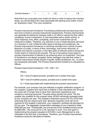 Correct Answer =

(

-

)

x$

x

=$

Note that if you must place more orders for items in order to reduce the inventory
levels, you should deduct the costs associated with placing more orders, known
as "acquisition costs," from your avoidance.

Process Improvement Avoidance: Purchasing professionals are becoming more
and more involved in process improvement assignments. Process improvements
can generally be defined as changes made in an effort to reduce the time, effort,
complexity, human involvement, or cost associated with a certain activity. In
many instances, time, effort, complexity, and human involvement can be
measured in dollars. Therefore, any reduction in any of these elements will result
in a reduction in cost. Unlike the other types of savings and avoidances, the
Process Improvement Avoidance is commonly recorded over a period of years.
Because it is costly, in terms of time, technology, and human resources, to
analyze and improve a process, it may take years of reduced costs to recoup the
money spent on improving the process. The act of recouping money spent on
process improvements is referred to as achieving return on investment. This type
of avoidance is not always accepted. Senior managers may feel that unless a
process improvement results directly in layoffs, facility divestitures, etc., no costs
are necessarily eliminated. The Process Improvement Avoidance is calculated as
follows:
Process Improvement Avoidance = CO - (CM + CI)
Where,
CO = Cost of original process, prorated over a certain time span
CM = Cost of modified process, prorated over a certain time span
CI = Costs associated with implementing the process improvement
For example, your company has just instituted a supplier certification program. In
this program, suppliers who have had no defects in their shipments over the past
two years will no longer have to have their shipments inspected by your
company’s receiving personnel. The parts will go directly into stock. The first
supplier who qualifies for this program ships 20,000 individually packaged parts
to your company per year. This supplier’s shipments account for 5% of the total
shipments that you receive each year. Because inspection work will not be
required for this supplier’s shipments, your inspectors’ workload will decrease by
5% per year. The aggregate compensation packages of your inspectors totals
$300,000 per year. Theoretically, the annual cost of the modified process would
be $285,000 – this accounts for a 5% reduction in work. Your time spent in
implementing this program equated to $10,000 in cost. Management is only
interested in the first year of avoidance. Therefore, your Process Improvement
Avoidance would be calculated as follows:
17

 