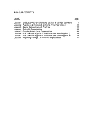 TABLE OF CONTENTS

Lesson
Lesson 1 - Executive View of Purchasing Savings & Savings Definitions
Lesson 2 - Avoidance Definitions & Outlining A Savings Strategy
Lesson 3 - Spend Categorization & Analysis
Lesson 4 - Quick Hit Opportunities
Lesson 5 - Supplier Relationship Opportunities
Lesson 6 - The 10 Phase Approach To World Class Sourcing (Part I)
Lesson 7 - The 10 Phase Approach To World Class Sourcing (Part II)
Lesson 8 - Reporting Savings & Continuous Improvement

Page
1
14
22
34
44
55
68
77

 