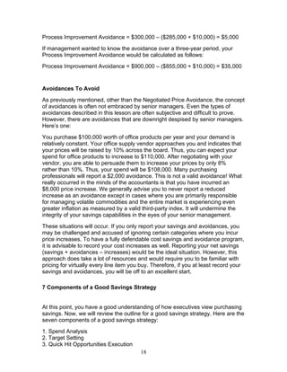 Process Improvement Avoidance = $300,000 – ($285,000 + $10,000) = $5,000
If management wanted to know the avoidance over a three-year period, your
Process Improvement Avoidance would be calculated as follows:
Process Improvement Avoidance = $900,000 – ($855,000 + $10,000) = $35,000

Avoidances To Avoid
As previously mentioned, other than the Negotiated Price Avoidance, the concept
of avoidances is often not embraced by senior managers. Even the types of
avoidances described in this lesson are often subjective and difficult to prove.
However, there are avoidances that are downright despised by senior managers.
Here’s one:
You purchase $100,000 worth of office products per year and your demand is
relatively constant. Your office supply vendor approaches you and indicates that
your prices will be raised by 10% across the board. Thus, you can expect your
spend for office products to increase to $110,000. After negotiating with your
vendor, you are able to persuade them to increase your prices by only 8%
rather than 10%. Thus, your spend will be $108,000. Many purchasing
professionals will report a $2,000 avoidance. This is not a valid avoidance! What
really occurred in the minds of the accountants is that you have incurred an
$8,000 price increase. We generally advise you to never report a reduced
increase as an avoidance except in cases where you are primarily responsible
for managing volatile commodities and the entire market is experiencing even
greater inflation as measured by a valid third-party index. It will undermine the
integrity of your savings capabilities in the eyes of your senior management.
These situations will occur. If you only report your savings and avoidances, you
may be challenged and accused of ignoring certain categories where you incur
price increases. To have a fully defendable cost savings and avoidance program,
it is advisable to record your cost increases as well. Reporting your net savings
(savings + avoidances – increases) would be the ideal situation. However, this
approach does take a lot of resources and would require you to be familiar with
pricing for virtually every line item you buy. Therefore, if you at least record your
savings and avoidances, you will be off to an excellent start.
7 Components of a Good Savings Strategy

At this point, you have a good understanding of how executives view purchasing
savings. Now, we will review the outline for a good savings strategy. Here are the
seven components of a good savings strategy:
1. Spend Analysis
2. Target Setting
3. Quick Hit Opportunities Execution
18

 