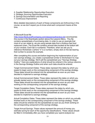 4. Supplier Relationship Opportunities Execution
5. Strategic Sourcing Opportunities Execution
6. Savings Documentation and Reporting
7. Continuous Improvement
More detailed descriptions of each of these components are forthcoming in this
course, so we don’t expect you to know what each component means at this
time.

A Microsoft Excel file
(http://www.NextLevelPurchasing.com/classes/ssdhandout.xls) accompanies
this course in the Downloads section above the Lessons Menu. This file
contains spreadsheets of purchasing data. In order to use an example that
most of us can relate to, we are using sample data from a fictitious fast food
restaurant chain. The Excel file contains several tabs located at the bottom left
of your window. Each tab is numbered. Therefore, when we ask you to
reference Worksheet x (where "x" is a number), simply click on the tab bearing
that number to access the example.
After completing this course and before beginning the implementation of your
own savings strategy, you create a spreadsheet similar to Worksheet 0 to map
out your savings strategy. We’ll call this spreadsheet your "Savings Strategy
Outline." Here are explanations of what should be entered in the various columns
in the Savings Strategy Outline and when such data should be entered.
Target Commencement Dates: These dates represent the dates by which you
expect to begin work on the corresponding component of the savings strategy.
These dates should be entered into the spreadsheet as soon as you have
decided to implement a savings strategy.
Actual Commencement Dates: These dates represent the dates on which you
actually started work on the corresponding component of the savings strategy.
These dates should be entered into the spreadsheet as soon as you start
working on the corresponding component of the savings strategy.
Target Completion Dates: These dates represent the dates by which you
expect to finish work on the corresponding component of the savings strategy.
These dates should be entered into the spreadsheet as soon as you have
decided to implement a savings strategy.
Actual Completion Dates: These dates represent the dates on which you actually
finished work on the corresponding component of the savings strategy. These
dates should be entered into the spreadsheet as soon as you finish working on
the corresponding component of the savings strategy.
Target Annual Savings: These values represent the amount of money you
estimate saving for each of the opportunity classifications. These values should
be filled in immediately after you have completed your spend analysis but
19

 
