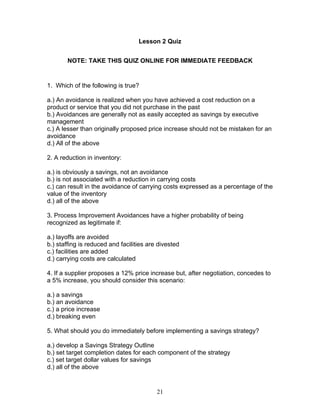 Lesson 2 Quiz
NOTE: TAKE THIS QUIZ ONLINE FOR IMMEDIATE FEEDBACK

1. Which of the following is true?
a.) An avoidance is realized when you have achieved a cost reduction on a
product or service that you did not purchase in the past
b.) Avoidances are generally not as easily accepted as savings by executive
management
c.) A lesser than originally proposed price increase should not be mistaken for an
avoidance
d.) All of the above
2. A reduction in inventory:
a.) is obviously a savings, not an avoidance
b.) is not associated with a reduction in carrying costs
c.) can result in the avoidance of carrying costs expressed as a percentage of the
value of the inventory
d.) all of the above
3. Process Improvement Avoidances have a higher probability of being
recognized as legitimate if:
a.) layoffs are avoided
b.) staffing is reduced and facilities are divested
c.) facilities are added
d.) carrying costs are calculated
4. If a supplier proposes a 12% price increase but, after negotiation, concedes to
a 5% increase, you should consider this scenario:
a.) a savings
b.) an avoidance
c.) a price increase
d.) breaking even
5. What should you do immediately before implementing a savings strategy?
a.) develop a Savings Strategy Outline
b.) set target completion dates for each component of the strategy
c.) set target dollar values for savings
d.) all of the above

21

 