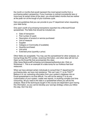 the month or months that would represent the most typical months from a
purchasing pattern perspective. If your business is cyclical (consistently less or
more busy at certain times of the year), you should select months that are neither
at the peak nor at the trough of your business cycle.
Here are guidelines that you can provide to your IT department when requesting
your data dump:
One year’s worth of purchasing transactions exported into a Microsoft Excel
spreadsheet. The fields that should be included are:
•
•
•
•
•
•
•
•
•

Date of transaction
Part number (if used)
Description of product or service purchased
Unit of measure
Supplier
Category or Commodity (if available)
Quantity purchased
Unit price
Extended price (quantity x price)

Other fields are acceptable. You may use this spreadsheet for other analyses, so
having things like PO number, receiving information, and other data will not hurt.
Open up the Excel file that accompanies this class
(http://www.NextLevelPurchasing.com/classes/ssdhandout.xls). Click on
Worksheet 1. This is an example of a data dump for our fictitious fast food
restaurant.
When we have advised certain individuals to consult their IT department for
purchasing data, we have met resistance: "We can’t ask I.T. to do THAT!"
Believe it or not, extracting information from your system’s database into an
Excel spreadsheet is not that difficult. You will not be asking IT to do any
customization of your system, create new reports, or anything complex and time
consuming. All you need is the data in a spreadsheet where you will do the
analysis. Most of the techniques taught in this course are dependent upon having
this information, so you cannot develop your savings strategy unless you follow
this step. Don’t be shy!

23

 