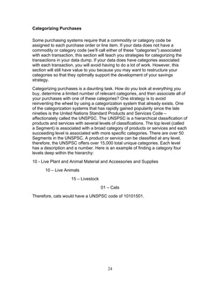 Categorizing Purchases
Some purchasing systems require that a commodity or category code be
assigned to each purchase order or line item. If your data does not have a
commodity or category code (we’ll call either of these "categories") associated
with each transaction, this section will teach you strategies for categorizing the
transactions in your data dump. If your data does have categories associated
with each transaction, you will avoid having to do a lot of work. However, this
section will still have value to you because you may want to restructure your
categories so that they optimally support the development of your savings
strategy.
Categorizing purchases is a daunting task. How do you look at everything you
buy, determine a limited number of relevant categories, and then associate all of
your purchases with one of these categories? One strategy is to avoid
reinventing the wheel by using a categorization system that already exists. One
of the categorization systems that has rapidly gained popularity since the late
nineties is the United Nations Standard Products and Services Code –
affectionately called the UNSPSC. The UNSPSC is a hierarchical classification of
products and services with several levels of classifications. The top level (called
a Segment) is associated with a broad category of products or services and each
succeeding level is associated with more specific categories. There are over 50
Segments in the UNSPSC. A product or service can be classified at any level,
therefore, the UNSPSC offers over 15,000 total unique categories. Each level
has a description and a number. Here is an example of finding a category four
levels deep within the hierarchy:
10 - Live Plant and Animal Material and Accessories and Supplies
10 – Live Animals
15 – Livestock
01 – Cats
Therefore, cats would have a UNSPSC code of 10101501.

24

 
