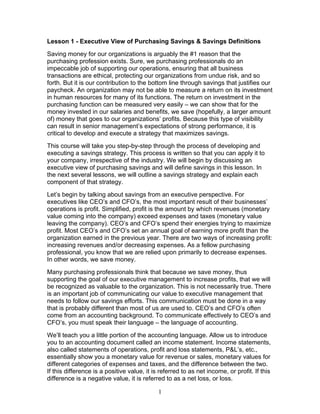 Lesson 1 - Executive View of Purchasing Savings & Savings Definitions
Saving money for our organizations is arguably the #1 reason that the
purchasing profession exists. Sure, we purchasing professionals do an
impeccable job of supporting our operations, ensuring that all business
transactions are ethical, protecting our organizations from undue risk, and so
forth. But it is our contribution to the bottom line through savings that justifies our
paycheck. An organization may not be able to measure a return on its investment
in human resources for many of its functions. The return on investment in the
purchasing function can be measured very easily – we can show that for the
money invested in our salaries and benefits, we save (hopefully, a larger amount
of) money that goes to our organizations’ profits. Because this type of visibility
can result in senior management’s expectations of strong performance, it is
critical to develop and execute a strategy that maximizes savings.
This course will take you step-by-step through the process of developing and
executing a savings strategy. This process is written so that you can apply it to
your company, irrespective of the industry. We will begin by discussing an
executive view of purchasing savings and will define savings in this lesson. In
the next several lessons, we will outline a savings strategy and explain each
component of that strategy.
Let’s begin by talking about savings from an executive perspective. For
executives like CEO’s and CFO’s, the most important result of their businesses’
operations is profit. Simplified, profit is the amount by which revenues (monetary
value coming into the company) exceed expenses and taxes (monetary value
leaving the company). CEO’s and CFO’s spend their energies trying to maximize
profit. Most CEO’s and CFO’s set an annual goal of earning more profit than the
organization earned in the previous year. There are two ways of increasing profit:
increasing revenues and/or decreasing expenses. As a fellow purchasing
professional, you know that we are relied upon primarily to decrease expenses.
In other words, we save money.
Many purchasing professionals think that because we save money, thus
supporting the goal of our executive management to increase profits, that we will
be recognized as valuable to the organization. This is not necessarily true. There
is an important job of communicating our value to executive management that
needs to follow our savings efforts. This communication must be done in a way
that is probably different than most of us are used to. CEO’s and CFO’s often
come from an accounting background. To communicate effectively to CEO’s and
CFO’s, you must speak their language – the language of accounting.
We’ll teach you a little portion of the accounting language. Allow us to introduce
you to an accounting document called an income statement. Income statements,
also called statements of operations, profit and loss statements, P&L’s, etc.,
essentially show you a monetary value for revenue or sales, monetary values for
different categories of expenses and taxes, and the difference between the two.
If this difference is a positive value, it is referred to as net income, or profit. If this
difference is a negative value, it is referred to as a net loss, or loss.
1

 