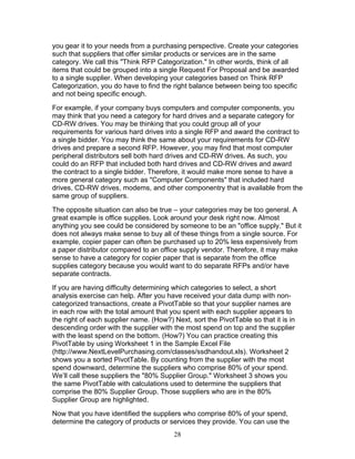 you gear it to your needs from a purchasing perspective. Create your categories
such that suppliers that offer similar products or services are in the same
category. We call this "Think RFP Categorization." In other words, think of all
items that could be grouped into a single Request For Proposal and be awarded
to a single supplier. When developing your categories based on Think RFP
Categorization, you do have to find the right balance between being too specific
and not being specific enough.
For example, if your company buys computers and computer components, you
may think that you need a category for hard drives and a separate category for
CD-RW drives. You may be thinking that you could group all of your
requirements for various hard drives into a single RFP and award the contract to
a single bidder. You may think the same about your requirements for CD-RW
drives and prepare a second RFP. However, you may find that most computer
peripheral distributors sell both hard drives and CD-RW drives. As such, you
could do an RFP that included both hard drives and CD-RW drives and award
the contract to a single bidder. Therefore, it would make more sense to have a
more general category such as "Computer Components" that included hard
drives, CD-RW drives, modems, and other componentry that is available from the
same group of suppliers.
The opposite situation can also be true – your categories may be too general. A
great example is office supplies. Look around your desk right now. Almost
anything you see could be considered by someone to be an "office supply." But it
does not always make sense to buy all of these things from a single source. For
example, copier paper can often be purchased up to 20% less expensively from
a paper distributor compared to an office supply vendor. Therefore, it may make
sense to have a category for copier paper that is separate from the office
supplies category because you would want to do separate RFPs and/or have
separate contracts.
If you are having difficulty determining which categories to select, a short
analysis exercise can help. After you have received your data dump with noncategorized transactions, create a PivotTable so that your supplier names are
in each row with the total amount that you spent with each supplier appears to
the right of each supplier name. (How?) Next, sort the PivotTable so that it is in
descending order with the supplier with the most spend on top and the supplier
with the least spend on the bottom. (How?) You can practice creating this
PivotTable by using Worksheet 1 in the Sample Excel File
(http://www.NextLevelPurchasing.com/classes/ssdhandout.xls). Worksheet 2
shows you a sorted PivotTable. By counting from the supplier with the most
spend downward, determine the suppliers who comprise 80% of your spend.
We’ll call these suppliers the "80% Supplier Group." Worksheet 3 shows you
the same PivotTable with calculations used to determine the suppliers that
comprise the 80% Supplier Group. Those suppliers who are in the 80%
Supplier Group are highlighted.
Now that you have identified the suppliers who comprise 80% of your spend,
determine the category of products or services they provide. You can use the
28

 
