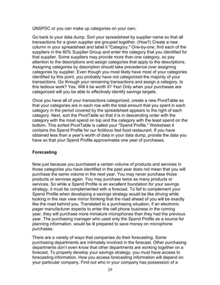 UNSPSC or you can make up categories on your own.
Go back to your data dump. Sort your spreadsheet by supplier name so that all
transactions for a given supplier are grouped together. (How?) Create a new
column in your spreadsheet and label it "Category." One-by-one, find each of the
suppliers in the 80% Supplier Group and enter the category that you identified for
that supplier. Some suppliers may provide more than one category, so pay
attention to the descriptions and assign categories that apply to the descriptions.
Assigning categories by description should take precedence over assigning
categories by supplier. Even though you most likely have most of your categories
identified by this point, you probably have not categorized the majority of your
transactions. Go through your remaining transactions and assign a category. Is
this tedious work? Yes. Will it be worth it? Yes! Only when your purchases are
categorized will you be able to effectively identify savings targets.
Once you have all of your transactions categorized, create a new PivotTable so
that your categories are in each row with the total amount that you spent in each
category in the period covered by the spreadsheet appears to the right of each
category. Next, sort the PivotTable so that it is in descending order with the
category with the most spend on top and the category with the least spend on the
bottom. This sorted PivotTable is called your "Spend Profile." Worksheet 4
contains the Spend Profile for our fictitious fast food restaurant. If you have
obtained less than a year’s worth of data in your data dump, prorate the data you
have so that your Spend Profile approximates one year of purchases.
Forecasting
Now just because you purchased a certain volume of products and services in
those categories you have identified in the past year does not mean that you will
purchase the same volume in the next year. You may never purchase those
products or services again. You may purchase twice as many products or
services. So while a Spend Profile is an excellent foundation for your savings
strategy, it must be complemented with a forecast. To fail to complement your
Spend Profile when developing a savings strategy would be like driving while
looking in the rear view mirror thinking that the road ahead of you will be exactly
like the road behind you. Translated to a purchasing situation, if an electronic
pager manufacturer expects to enter the cell phone business in the coming
year, they will purchase more miniature microphones than they had the previous
year. The purchasing manager who used only the Spend Profile as a source for
planning information, would be ill prepared to save money on microphone
purchases.
There are a variety of ways that companies do their forecasting. Some
purchasing departments are intimately involved in the forecast. Other purchasing
departments don’t even know that other departments are working together on a
forecast. To properly develop your savings strategy, you must have access to
forecasting information. How you access forecasting information will depend on
your particular company. Find out who in your company has possession of a
29

 