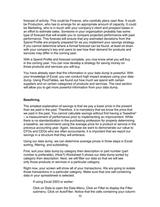 forecast of activity. This could be Finance, who carefully plans cash flow. It could
be Production, who has to arrange for an appropriate amount of capacity. It could
be Marketing, who is in touch with your company’s client and prospect bases in
an effort to estimate sales. Someone in your organization probably has some
type of forecast that will enable you to compare projected performance with past
performance. This forecast will ensure that any estimated deviations from the
Spend Profile are properly prepared for as you implement your savings strategy.
If you cannot determine where a formal forecast can be found, at least sit down
with your company’s key end users to see how their demand for products and
services may differ in the coming year.
With a Spend Profile and forecast complete, you now know what you will buy
in the coming year. You can now develop a strategy for saving money on
those products and services you will buy.
You have already seen that the information in your data dump is powerful. With
your knowledge of Excel, you can conduct high impact analysis using your data
dump. Using PivotTables, we found out how much we spend with certain
suppliers and on certain categories of products and services. The next section
will allow you to get more powerful information from your data dump.

Baselining
The simplest explanation of savings is that we pay a lower price in the present
than we paid in the past. Therefore, it is mandatory that we know the price that
we paid in the past. You cannot calculate savings without first having a "baseline"
– a measurement of performance prior to implementing an improvement. While
there is no standardization in the purchasing profession for properly determining
a baseline, we recommend using the average price for a product or service in the
previous accounting year. Again, because we want to demonstrate our value to
CFOs and CEOs who are often accountants, it is important that we report our
savings in a structure that they will embrace.
Using our data dump, we can determine average prices in three steps in Excel:
sorting, filtering, and subtotaling.
First, sort your data dump by category then description or part number (part
number is preferable). (How?) Worksheet 5 shows our data dump sorted by
category then description. Next, we will filter our data so that we will see
only those products or services in a particular category.
Right now, your screen will show all of your transactions. We are going to isolate
those transactions in a particular category. Make sure that one cell containing
data in your spreadsheet is selected.
If using Excel 2003 or earlier:
Click on Data to open the Data Menu. Click on Filter to display the Filter
submenu. Click on AutoFilter. Notice that the cells containing your column
30

 