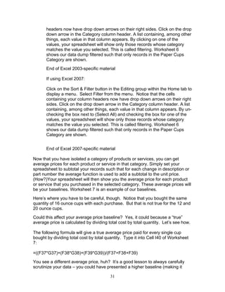 headers now have drop down arrows on their right sides. Click on the drop
down arrow in the Category column header. A list containing, among other
things, each value in that column appears. By clicking on one of the
values, your spreadsheet will show only those records whose category
matches the value you selected. This is called filtering. Worksheet 6
shows our data dump filtered such that only records in the Paper Cups
Category are shown.
End of Excel 2003-specific material
If using Excel 2007:
Click on the Sort & Filter button in the Editing group within the Home tab to
display a menu. Select Filter from the menu. Notice that the cells
containing your column headers now have drop down arrows on their right
sides. Click on the drop down arrow in the Category column header. A list
containing, among other things, each value in that column appears. By unchecking the box next to (Select All) and checking the box for one of the
values, your spreadsheet will show only those records whose category
matches the value you selected. This is called filtering. Worksheet 6
shows our data dump filtered such that only records in the Paper Cups
Category are shown.
End of Excel 2007-specific material
Now that you have isolated a category of products or services, you can get
average prices for each product or service in that category. Simply set your
spreadsheet to subtotal your records such that for each change in description or
part number the average function is used to add a subtotal to the unit price.
(How?)Your spreadsheet will then show you the average price for each product
or service that you purchased in the selected category. These average prices will
be your baselines. Worksheet 7 is an example of our baselines.
Here’s where you have to be careful, though. Notice that you bought the same
quantity of 16 ounce cups with each purchase. But that is not true for the 12 and
20 ounce cups.
Could this affect your average price baseline? Yes, it could because a “true”
average price is calculated by dividing total cost by total quantity. Let’s see how.
The following formula will give a true average price paid for every single cup
bought by dividing total cost by total quantity. Type it into Cell I40 of Worksheet
7:
=((F37*G37)+(F38*G38)+(F39*G39))/(F37+F38+F39)
You see a different average price, huh? It’s a good lesson to always carefully
scrutinize your data – you could have presented a higher baseline (making it
31

 