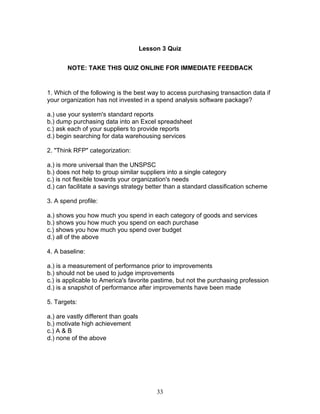 Lesson 3 Quiz
NOTE: TAKE THIS QUIZ ONLINE FOR IMMEDIATE FEEDBACK

1. Which of the following is the best way to access purchasing transaction data if
your organization has not invested in a spend analysis software package?
a.) use your system's standard reports
b.) dump purchasing data into an Excel spreadsheet
c.) ask each of your suppliers to provide reports
d.) begin searching for data warehousing services
2. "Think RFP" categorization:
a.) is more universal than the UNSPSC
b.) does not help to group similar suppliers into a single category
c.) is not flexible towards your organization's needs
d.) can facilitate a savings strategy better than a standard classification scheme
3. A spend profile:
a.) shows you how much you spend in each category of goods and services
b.) shows you how much you spend on each purchase
c.) shows you how much you spend over budget
d.) all of the above
4. A baseline:
a.) is a measurement of performance prior to improvements
b.) should not be used to judge improvements
c.) is applicable to America's favorite pastime, but not the purchasing profession
d.) is a snapshot of performance after improvements have been made
5. Targets:
a.) are vastly different than goals
b.) motivate high achievement
c.) A & B
d.) none of the above

33

 