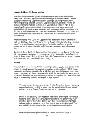 Lesson 4 - Quick Hit Opportunities
The third component of a good savings strategy is Quick Hit Opportunity
Execution. Quick Hit Opportunities should always be addressed first - before
Supplier Relationship Opportunities and Strategic Sourcing Opportunities.
Achieving savings through Quick Hit Opportunities delivers rapid results for
management and inspires confidence in your savings strategy right at the
beginning of your sourcing initiative. Management, purchasing staff, and
stakeholders will see that your strategy really works and will be supportive of it.
Support is critical because the other two categories of savings opportunities are
more challenging and require more collaboration and buy-in throughout the
organization.
After completing your Quick Hit Opportunities, there is no rule on whether to
address Strategic Sourcing Opportunities or Supplier Relationship Opportunities
next. You should assess your organization’s situation, culture, available
resources, etc. to determine which of these two categories you will address
next.
So, let’s find our Quick Hit Opportunities. Take a look at your Spend Profile. You
will have several categories of purchases sorted in descending order from most
spend to least spend. To identify your Quick Hit Opportunities, you must consider
both the impact and the effort for each category.
Impact
First, let’s talk about impact. When evaluating a category, you must consider the
impact of reducing prices for goods and services in each category. High impact
categories are those categories for which the most potential savings exist. Low
impact categories are those categories for which the least potential savings exist.
We want to concentrate on those categories that are high impact. Here are some
ways of determining whether a category is high impact:

•

The spending in the category is high. A rule of thumb is that any category
whose total spend is 50% or more than the spend in the highest spend
category in your Spend Profile is a high impact category.

•

Prices in the category have not been historically challenged. For various
reasons, some categories of our purchases have not gotten very much
attention paid to them. You can be sure that suppliers providing these
categories have not gone out of their way to give us the best deal. There
are probably ample opportunities for savings in these categories.

•

Profit margins are high in the market. There are various ways of
34

 