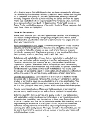 effort. In other words, Quick Hit Opportunities are those categories for which we
can achieve significant savings relatively quickly and easily. Before finalizing your
list of categories that qualify as Quick Hit Opportunities, review your forecast.
Find any categories that were purchased during the period for which the Spend
Profile was created but will not be purchased in the immediate future. Eliminate
these categories from your Quick Hit Opportunities. Worksheet 8 shows our
Spend Profile modified to make use of the quick hit criteria. Those categories that
meet these criteria are highlighted.
Quick Hit Groundwork
At this point, you have your Quick Hit Opportunities identified. You are ready to
take action and begin realizing savings for your organization. Here is a little
groundwork that you should do internally to communicate your targets and nail
down your requirements:
Advise management of your targets. Sometimes management can be secretive
about its plans for the organization. Be sure not to attempt to achieve savings
on something that will be phased out as a result of a forthcoming strategic
decision by management. Advising management of your targets will give them
the opportunity to inform you of any conflicts with their plans.
Collaborate with stakeholders. Ensure that any stakeholders, particularly end
users, are involved as early as possible and as often as they would like to be.
Create an atmosphere that screams "we are going to deliver benefit to our
organization together." Make them feel as if they will get credit for something
good. A well involved stakeholder can help you succeed. An ignored stakeholder
would celebrate if you failed and may even try to facilitate your failure. Even
though you will be creating a spirit of collaboration, clearly establish, preferably in
writing, the goals of the savings strategy and the roles of each stakeholder.
Consider standardization. Standardization is a concept all to itself and will be
discussed later in this course. For quick hits, identify any variations of a certain
product or service that could be consolidated into one single specification. This
type of consolidation could increase your requirements for a certain product or
service, thus giving you more buying power, which usually results in lower prices.
Acquire current specifications. Make sure that the products or services that
you are buying meet the current, as well as future, needs of the organization.
Determine quantity, delivery, service, and quality needs. In your collaboration
with stakeholders, determine the amount of products or services in the quick hit
categories that you will buy over the next one to three years. Determine a
schedule or desired lead time for the products or services. Document any service
requirements you would have from suppliers of quick hit products or services.
Formalize any requirements you may have for passing incoming inspection,
warranty, and other quality issues. When you have all of this information, you will
be able to determine the suppliers who are capable of meeting your needs, not
just offering lower prices.
36

 