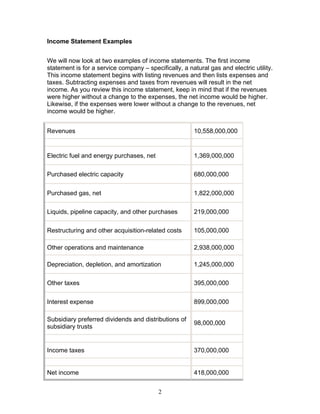 Income Statement Examples
We will now look at two examples of income statements. The first income
statement is for a service company – specifically, a natural gas and electric utility.
This income statement begins with listing revenues and then lists expenses and
taxes. Subtracting expenses and taxes from revenues will result in the net
income. As you review this income statement, keep in mind that if the revenues
were higher without a change to the expenses, the net income would be higher.
Likewise, if the expenses were lower without a change to the revenues, net
income would be higher.
Revenues

10,558,000,000

Electric fuel and energy purchases, net

1,369,000,000

Purchased electric capacity

680,000,000

Purchased gas, net

1,822,000,000

Liquids, pipeline capacity, and other purchases

219,000,000

Restructuring and other acquisition-related costs

105,000,000

Other operations and maintenance

2,938,000,000

Depreciation, depletion, and amortization

1,245,000,000

Other taxes

395,000,000

Interest expense

899,000,000

Subsidiary preferred dividends and distributions of
subsidiary trusts

98,000,000

Income taxes

370,000,000

Net income

418,000,000
2

 