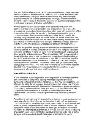 You may find that when you start working on pre-qualification criteria, common
elements are found. Pre-qualification criteria such as positive references, solid
financial statements, and good historical performance may be found in prequalification rituals for a variety of categories. When you find these common
elements, it can be easy to document a standard pre-qualification procedure that
is embraced by present and future stakeholders.
Another bottleneck that we have seen is late contract introduction. This
bottleneck arises when an organization puts a requirement out to bid. After
proposals are received and discussions have taken place with one or more of the
preferred suppliers, either the supplier or the buyer gives the other party a
contract to review. Several weeks usually pass before the attorney for the
receiving party completes his or her review. When the review is complete, the
attorney recommends changes that the other party’s attorney must review, then
that attorney recommends additional changes, and the revisions go back and
forth for months. This process is unacceptable for Quick Hit Opportunities.
To avoid this problem, develop a contract template with the assistance of your
legal department. A contract template will have all of your company’s standard
terms and conditions in it and will leave room for variables such as price, lead
time, warranty, and specifications. When preparing an RFP, simply enter all of
the variables that apply to your purchase and include the contract template in
your RFP. Make sure that the instructions in your RFP communicate that bids
must be made based on the requirements outlined in your RFP including all
contract terms and conditions. The bidders should treat your contract as they
treat your specifications – your terms and conditions are requirements not to be
deviated from. This practice commonly results in fewer exceptions to your
language and a lot less time spent involving attorneys.
Internet Reverse Auctions
A final bottleneck is price negotiation. Price negotiation is another process that
can add months to competitive bidding. After receiving initial proposals,
purchasing professionals are often not convinced that they have suppliers’ best
offers on the table. So we persuade bidders to lower their prices. Now, there is
nothing necessarily wrong with this approach. Negotiation is a core competency
of purchasing professionals and those who are good at negotiation save their
companies millions of dollars. But remember the concept of Quick Hit
Opportunities – we want to achieve significant savings relatively quickly and
easily.
For achieving savings in a short amount of time, Internet reverse auctions can be
extremely effective. Most of us are familiar with a "traditional" auction - where
one individual, group, or selling organization has a product or service to sell and
a host of buyers compete with each other to buy that product or service. The
competitive forces at work ensure that the seller gets the highest price in the
market for the offered product or service. A reverse auction is where one buying
organization has a requirement to buy a product or service and a host of sellers
compete for the opportunity to sell that product or service to the buying
38

 