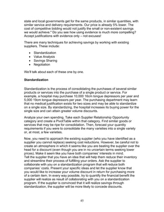 state and local governments get for the same products, in similar quantities, with
similar service and delivery requirements. Our price is already 5% lower. The
cost of competitive bidding would not justify the small or non-existent savings
we would achieve." Do you see how using evidence is much more compelling?
Accept justifications with evidence only – not excuses!
There are many techniques for achieving savings by working with existing
suppliers. These include:
•
•
•
•

Standardization
Value Analysis
Savings Sharing
Negotiation

We’ll talk about each of these one by one.
Standardization
Standardization is the process of consolidating the purchases of several similar
products or services into the purchase of a single product or service. For
example, a hospital may purchase 10,000 16cm tongue depressors per year and
5,000 19cm tongue depressors per year. The purchasing department may learn
that no medical justification exists for two sizes and may be able to standardize
on a single size. By standardizing, the hospital increases its buying power for the
single size and can attain greater volume discounts.
Analyze your own spending. Take each Supplier Relationship Opportunity
category and create a PivotTable within that category. Find similar goods or
services that may be ripe for consolidation. Then, forecast your quantity
requirements if you were to consolidate the many varieties into a single variety
or, at most, a few varieties.
Now, you need to approach the existing supplier (who you have identified as a
supplier you cannot replace) seeking cost reductions. However, be careful not to
create an atmosphere in which it seems like you are beating the supplier over the
head for a discount (even though you are in no uncertain terms seeking lower
prices). Make it seem like you have both companies’ interests in mind.
Tell the supplier that you have an idea that will help them reduce their inventory
and streamline their process of fulfilling your orders. Ask the supplier to
collaborate with you on a standardization program that will reduce both
companies’ costs. Present your specific ideas and let the supplier know that
you would like to increase your volume discount in return for purchasing more
of a certain item. In every way possible, try to quantify the financial benefit the
supplier will realize as result of collaborating with you on a standardization
program. If the supplier is convinced that it will realize savings through
standardization, the supplier will be more likely to concede discounts.

45

 