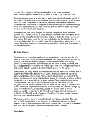 course, this company could take the idea farther by implementing an
eProcurement system and eliminating paper entirely, but you get the point.
When conducting value analysis, always try to determine the financial benefit of
each component of the product or service and then compare that benefit against
the cost of that component. For example, because most people keep their
computers at a low volume, a computer manufacturer may not be able to charge
more for a computer with 200-watt speakers, but you can bet that it would cost
more to produce the louder speakers.
When possible, use value analysis to compare component prices between
product lines. A manufacturer of three different lines of tractors found that it was
paying similar prices for the horn installed on two of its tractor lines. However, it
was paying 6 times as much for the horn installed on the third tractor line. It
became obvious that the horn didn’t have 6 times the value – a horn is a horn, it
beeps. Therefore, the tractor manufacturer was able to find a horn that was more
appropriately priced.

Savings Sharing
Savings sharing is another way to reduce costs without changing suppliers. In
its most basic form, savings sharing works like this: you agree with a supplier to
analyze characteristics of the way you do business with them. Each party
comes up with suggestions on how to reduce the costs of doing business. For
those suggestions upon which both parties agree, the cost savings is calculated
and shared equally, usually in the form of lower prices for the buyer.
For example, let’s say that an automobile manufacturer has had a contract with a
supplier of windshield wipers for many years. Because windshield wipers are
somewhat delicate, the contract includes strict requirements for packaging the
wipers for shipment. It costs $5 to package a case ($100 worth) of wipers and the
packaging cost is absorbed by the wiper supplier. Thus, packaging represents
5% of the price paid by the automobile manufacturer. The wiper supplier
suggests that the automobile manufacturer allow the packaging to be comprised
of less expensive recycled materials and the two parties will split the savings. By
using recycled material, the packaging costs for a case worth of wipers
decreases to $3 – a savings of $2. When the savings is shared, each party is
entitled to $1 of the $2 worth of savings. Therefore, the wiper supplier reduces
the price for a case of wipers to $99.
There are countless ways to evaluate shared savings opportunities. The best
part is that it is often easy to get suppliers to collaborate with you on shared
savings projects. Because the suppliers can improve their bottom line by working
with you, they are eager to listen to and identify ideas for savings.
Negotiation
47

 