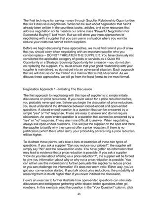 The final technique for saving money through Supplier Relationship Opportunities
that we’ll discuss is negotiation. What can be said about negotiation that hasn’t
already been written in the countless books, articles, and other resources that
address negotiation not to mention our online class “Powerful Negotiation For
Successful Buying?” Not much. But we will show you three approaches to
negotiating with a supplier that you can use in a situation where you want to
reduce your costs but cannot switch suppliers.
Before we begin discussing these approaches, we must first remind you of a law
that you should obey when negotiating with an important supplier who you
cannot replace – DO NOT THREATEN THE SUPPLIER. You have obviously not
considered the applicable category of goods or services as a Quick Hit
Opportunity or a Strategic Sourcing Opportunity for a reason – you do not plan
on replacing the supplier. You must ensure that your good relationship with your
supplier is maintained, so do not get into an adversarial situation. Each approach
that we will discuss can be framed in a manner that is not adversarial. As we
discuss these approaches, we will go from the least formal to the most formal.

Negotiation Approach 1 - Initiating The Discussion
The first approach to negotiating with this type of supplier is to simply initiate
discussions on price reductions. If you never asked for a price reduction before,
you probably never got one. Before you begin the discussion of price reductions,
you must understand the difference between closed-ended and open-ended
questions. A closed-ended question is a question that can be answered by a
simple "yes" or "no" response. These are easy to answer and do not require
elaboration. An open-ended question is a question that cannot be answered by a
"yes" or "no" response. These are more difficult to answer. When negotiating,
always ask open-ended questions. This will put the supplier on the spot and force
the supplier to justify why they cannot offer a price reduction. If there is no
justification (which there often isn’t), your probability of receiving a price reduction
will be higher.
To illustrate these points, let’s take a look at examples of these two types of
questions. If you ask a supplier "Can you reduce your prices?", the supplier will
simply say "No" and the conversation ends. You have gotten no information that
may lead to evidence that a price reduction is possible. If you ask a supplier
"How do you feel about offering us a price reduction?", the supplier will be forced
to give you information about why or why not a price reduction is possible. You
can either use this information to further persuade the supplier to reduce prices
or you can challenge the information if it does not seem valid. Either way, you’ve
got your conversation started. If you talk about price reductions, the probability of
receiving them is much higher than if you never initiated the discussion.
Here's an exercise to further illustrate how open-ended questions can stimulate
discussion and intelligence gathering while closed-ended questions often go
nowhere. In this exercise, read the question in the "Your Question" column, click
48

 