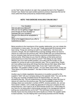 on the "Ask" button directly to its right, then evaluate the text in the "Supplier's
Answer" box. Notice how open-ended questions produce responses that are far
more useful that those produced by closed-ended questions.

NOTE: THIS EXERCISE AVAILABLE ONLINE ONLY

Being sensitive to the importance of the supplier relationship, you can initiate this
conversation in many ways. You can say "I really appreciate the business we’ve
been doing. Things are working out well in our relationship. I do have some
concerns, though. We are implementing a savings strategy where we have to
reduce our costs from the previous year. We’re thrilled with your product/service,
but our company feels that we are buying a premium product/service at a
premium price. What ideas do you have for offering us that same premium
product/service at a less than premium price?" This dialog not only makes
effective use of an open-ended question, but it also puts the burden on the
supplier for coming up with a price reduction idea. This is a good thing. People
are more willing to go along with things that they feel are their ideas rather than
having to "buy in" to someone else’s idea. If you said "I want a 5% price
decrease," the supplier is likely to resist – it’s your ideas versus theirs. If they say
"How about a 5% price decrease?", the idea is theirs and they are more likely to
accept it.
Another way to initiate negotiation discussions is to position yourself on the
supplier’s "side" with your company being on the opposite "side." You can do this
by citing your recently completed Quick Hit Opportunities. You can say
something like this: "We are implementing a savings strategy where we have to
reduce our costs from the previous year. We have completed a phase of the
strategy where we conducted x number of RFPs, reverse auctions, etc. and we
have saved x dollars. I am a really big advocate of using your company for this
product/service. I don’t want to do an RFP/reverse auction for it. What ideas do
you have for me being able to demonstrate savings to my management without
putting your product/service out for bid?" This technique comes across as a
friendly inquiry but may produce the same results as a threat. No supplier wants
to lose business. You are helping them avoid losing business and the friendly
49

 