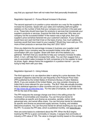 way that you approach them will not make them feel personally threatened.

Negotiation Approach 2 - Pursue Mutual Increase In Business
The second approach is to position a price reduction as a way for the supplier to
increase his business. Speak with your sales and marketing staff and gather
statistics on the number of bids that your company won and lost in the past year
or so. These bids should have been for products or services that incorporate your
supplier’s products or services. Examine the bids that were lost. Why was your
company not the successful bidder? If the reason was a high price, then your
supplier’s price somehow factored into your customer’s decision. If your company
would have won each bid that it lost on the basis of price, how much additional
business would that have meant to your supplier? Would they have sold you 10%
more of their products or services than they did? 25%? 50%?
Once you determine the percentage increase in business your supplier could
have gotten if your company was the successful bidder more often, have a
conversation with your supplier. Share with them all of the statistics you
gathered. Tell them that you would like to help your company increase its sales,
which, in turn, will help them increase their sales. You can then suggest that a
way to accomplish sales increases for both companies is for the supplier to lower
its prices. Again, always frame this suggestion in a positive manner – you are
trying to help them with your idea.

Negotiation Approach 3 - Using Indexes
The third approach is to use objective data in asking for a price decrease. One
example of objective data that we use frequently is the Producer Price Index
(PPI) published by the United States of America’s Bureau of Labor Statistics
(BLS). If you are outside of the United States, you may consider choosing an
index that is more relevant for your country. The BLS’ Web site actually provides
links to statistical agencies in other countries and you can check out those links
at http://www.bls.gov/bls/other.htm. For the sake of simplicity, we will refer to the
PPI for the rest of this class.
The PPI measures the average change over time in the selling prices for
hundreds of commodities and industries. You can find price trends for
commodities as specific and diverse as avocados, sandals, carbon steel
galvanized wire, and swivel office chairs. You can find price trends for industries
as specific and diverse as personnel supply services, trucking, and wireless
telecommunications. You can find price trends for almost anything you buy using
the PPI. To access the PPI data, which is published monthly, visit www.bls.gov.
Here are some basics to understand about the PPI. When the BLS begins
tracking the PPI for a given commodity or industry, it assigns that commodity or
industry a PPI value of 100. The value is changed monthly based on the average
50

 