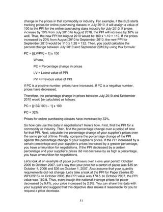 change in the prices in that commodity or industry. For example, if the BLS starts
tracking prices for online purchasing classes in July 2010, it will assign a value of
100 to the PPI for the online purchasing class industry for July 2010. If prices
increase by 10% from July 2010 to August 2010, the PPI will increase by 10% as
well. Thus, the new PPI for August 2010 would be 100 x 1.10 = 110. If the prices
increased by 20% from August 2010 to September 2010, the new PPI for
September 2010 would be 110 x 1.20 = 132. Then, you could calculate the
percent change between July 2010 and September 2010 by using this formula:
PC = [(LV/PV) – 1] x 100
Where,
PC = Percentage change in prices
LV = Latest value of PPI
PV = Previous value of PPI
If PC is a positive number, prices have increased. If PC is a negative number,
prices have decreased.
Therefore, the percentage change in prices between July 2010 and September
2010 would be calculated as follows:
PC = [(132/100) – 1] x 100
PC = 32%
Prices for online purchasing classes have increased by 32%.
So how can use this data in negotiations? Here’s how. First, find the PPI for a
commodity or industry. Then, find the percentage change over a period of time
for that PPI. Next, calculate the percentage change of your supplier’s prices over
the same period of time. Finally, compare the percentage change of the PPI
against the percentage change of your supplier’s prices. If the PPI increased by a
certain percentage and your supplier’s prices increased by a greater percentage,
you have ammunition for negotiations. If the PPI decreased by a certain
percentage and your supplier’s prices did not decrease by as high a percentage,
you have ammunition for negotiations.
Let’s look at an example of paper purchases over a one year period: October
2006 to October 2007. Let’s say that your price for a carton of paper was $35 on
October 1, 2006 and $36 on October 1, 2007. Also assume that your quantity
requirements did not change. Let’s take a look at the PPI for Paper (Series ID
WPU0913). In October 2006, the PPI value was 170.5. In October 2007, the PPI
value was 169.8. Thus, even though the national average prices for paper
decreased by 0.4%, your price increased by 2.9%. You can share this data with
your supplier and suggest that this objective data makes it reasonable for you to
request a price decrease.
51

 