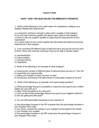 Lesson 5 Quiz
NOTE: TAKE THIS QUIZ ONLINE FOR IMMEDIATE FEEDBACK

1. Which of the following is not a valid reason for classifying a category as a
Supplier Relationship Opportunity?
a.) a long-term contract is already in place with a supplier in that category
b.) an end user's favorite supplier has always been used for that category
c.) there is only one supplier capable of supporting the requirements of your
organization
d.) a recent switch to the current supplier has eliminated all problems previously
experienced in that category
2. If you purchase 29 different sizes of ball point pens and pay list price for each
of them, which cost reduction technique may you be able to employ easily?
a.) standardization
b.) value analysis
c.) savings sharing
d.) negotiation
3. Which of the following is an example of value analysis?
a.) reducing the number of different types of ball point pens you buy to 1 from 29
b.) examining your spend profile
c.) telling your supplier to lower his price "or else"
d.) having your purchasing manuals printed on white paper instead of hot pink
4. Which of the following is an example of an open-ended question?
a.) What percentage discount is available to customers who spend over a million
dollars per year with you?
b.) May I have the pleasure of a discount?
c.) Can you tell me the percentage discount you give to your biggest customer?
d.) Are we getting the best deal?
5. You can feel reasonable requesting a price reduction if:
a.) the percentage increase in the PPI is greater than the percentage increase in
your Supplier Price Index
b.) you never compare the change in your supplier's prices against the market
c.) you threaten your supplier
d.) the percentage increase in the PPI is less than the percentage increase in
your Supplier Price Index
54

 