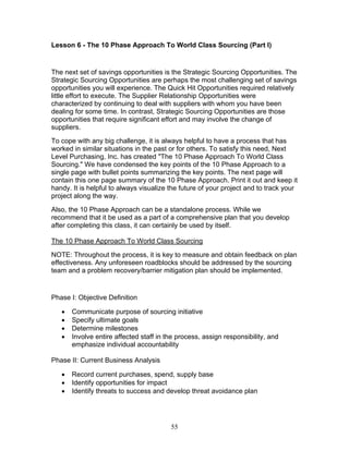 Lesson 6 - The 10 Phase Approach To World Class Sourcing (Part I)

The next set of savings opportunities is the Strategic Sourcing Opportunities. The
Strategic Sourcing Opportunities are perhaps the most challenging set of savings
opportunities you will experience. The Quick Hit Opportunities required relatively
little effort to execute. The Supplier Relationship Opportunities were
characterized by continuing to deal with suppliers with whom you have been
dealing for some time. In contrast, Strategic Sourcing Opportunities are those
opportunities that require significant effort and may involve the change of
suppliers.
To cope with any big challenge, it is always helpful to have a process that has
worked in similar situations in the past or for others. To satisfy this need, Next
Level Purchasing, Inc. has created "The 10 Phase Approach To World Class
Sourcing." We have condensed the key points of the 10 Phase Approach to a
single page with bullet points summarizing the key points. The next page will
contain this one page summary of the 10 Phase Approach. Print it out and keep it
handy. It is helpful to always visualize the future of your project and to track your
project along the way.
Also, the 10 Phase Approach can be a standalone process. While we
recommend that it be used as a part of a comprehensive plan that you develop
after completing this class, it can certainly be used by itself.
The 10 Phase Approach To World Class Sourcing
NOTE: Throughout the process, it is key to measure and obtain feedback on plan
effectiveness. Any unforeseen roadblocks should be addressed by the sourcing
team and a problem recovery/barrier mitigation plan should be implemented.

Phase I: Objective Definition
•
•
•
•

Communicate purpose of sourcing initiative
Specify ultimate goals
Determine milestones
Involve entire affected staff in the process, assign responsibility, and
emphasize individual accountability

Phase II: Current Business Analysis
•
•
•

Record current purchases, spend, supply base
Identify opportunities for impact
Identify threats to success and develop threat avoidance plan

55

 