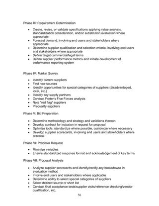 Phase III: Requirement Determination
•
•
•
•
•

Create, revise, or validate specifications applying value analysis,
standardization consideration, and/or substitution evaluation where
appropriate
Forecast demand, involving end users and stakeholders where
appropriate
Determine supplier qualification and selection criteria, involving end users
and stakeholders where appropriate
Define target commercial/legal terms
Define supplier performance metrics and initiate development of
performance reporting system

Phase IV: Market Survey
•
•
•
•
•
•
•

Identify current suppliers
Find new sources
Identify opportunities for special categories of suppliers (disadvantaged,
local, etc.)
Identify key supply partners
Conduct Porter’s Five Forces analysis
Note "red flag" suppliers
Prequalify suppliers

Phase V: Bid Preparation
•
•
•
•

Determine methodology and strategy and variations thereon
Develop contract for inclusion in request for proposal
Optimize tools: standardize where possible, customize where necessary
Develop supplier scorecards, involving end users and stakeholders where
practical

Phase VI: Proposal Request
•
•

Minimize variables
Ensure standardized response format and acknowledgement of key terms

Phase VII: Proposal Analysis
•
•
•
•
•

Analyze supplier scorecards and identify/rectify any breakdowns in
evaluation method
Involve end users and stakeholders where applicable
Determine ability to select special categories of suppliers
Select desired source or short list
Conduct final acceptance tests/supplier visits/reference checking/vendor
qualification, etc.
56

 