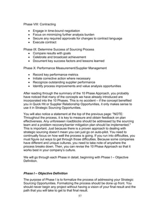 Phase VIII: Contracting
•
•
•
•

Engage in time-bound negotiation
Focus on minimizing further analysis burden
Secure any required approvals for changes to contract language
Execute contract

Phase IX: Determine Success of Sourcing Process
• Compare results with goals
• Celebrate and broadcast achievement
• Document key success factors and lessons learned
Phase X: Performance Measurement/Supplier Management
•
•
•
•

Record key performance metrics
Initiate corrective action where necessary
Recognize outstanding supplier performance
Identify process improvements and value analysis opportunities

After reading through the summary of the 10 Phase Approach, you probably
have noticed that many of the concepts we have already introduced are
incorporated into the 10 Phases. This is no accident – if the concept benefited
you in Quick Hit or Supplier Relationship Opportunities, it only makes sense to
use it in Strategic Sourcing Opportunities.
You will also notice a statement at the top of the previous page: "NOTE:
Throughout the process, it is key to measure and obtain feedback on plan
effectiveness. Any unforeseen roadblocks should be addressed by the sourcing
team and a problem recovery/barrier mitigation plan should be implemented."
This is important. Just because there is a proven approach to dealing with
strategic sourcing doesn’t mean you can just go on auto-pilot. You need to
continually focus on how well the process is going. If you run into difficulties, you
must figure out ways to get through those difficulties. Because some companies
have different and unique cultures, you need to take note of anywhere the
process breaks down. Then, you can revise the 10 Phase Approach so that it
works best in your company’s culture.
We will go through each Phase in detail, beginning with Phase I – Objective
Definition.

Phase I – Objective Definition
The purpose of Phase I is to formalize the process of addressing your Strategic
Sourcing Opportunities. Formalizing the process should be done up front. You
should never begin any project without having a vision of your final result and the
path that you will take to get to that final result.
57

 