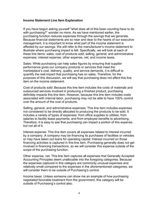 Income Statement Line Item Explanation
If you have begun asking yourself "what does all of this bean counting have to do
with purchasing?” wonder no more. As we have mentioned earlier, the
purchasing function reduces expenses through the savings that we generate.
Because financial statements are so near and dear to the hearts of our executive
management, it is important to know what part of the income statement is
affected by our savings. We will refer to the manufacturer’s income statement to
illustrate where purchasing impact is felt. Specifically, we will look at each of
these line items: sales; cost of products sold; selling, general, and administrative
expenses; interest expense; other expense, net; and income taxes.
Sales: While purchasing can help sales figures by ensuring that supplier
performance gives our company products or services that meet the
marketplace’s cost, delivery, quality, and service demands, it is difficult to
quantify the real impact that purchasing has on sales. Therefore, for the
purposes of this discussion, we will say that purchasing does not affect this line
item on the income statement.
Cost of products sold: Because this line item includes the costs of materials and
outsourced services involved in producing a finished product, purchasing
definitely impacts this line item. However, because this line item includes costs
associated with internal labor, purchasing may not be able to have 100% control
over the amount of the cost of products.
Selling, general, and administrative expenses: This line item includes expenses
not considered to be directly allocated to producing the products to be sold. It
includes a variety of types of expenses: from office supplies to utilities; from
salaries to facility lease payments; and from employee benefits to advertising.
Therefore, it is easy to see that purchasing can impact a portion of this expense,
but not all of it.
Interest expense: This line item covers all expenses related to interest incurred
by a company. A company may be financing its purchases of facilities or vehicles
or may have taken out loans for operating capital. Interest incurred on those
financing activities is captured in this line item. Purchasing generally does not get
involved in financing transactions, so we will consider this expense outside of the
scope of the purchasing function.
Other expense, net: This line item captures all expenses that Generally Accepted
Accounting Principles deem unallocable into the foregoing categories. Because
the expenses captured in this category are commonly unusual expenses and
relatively small compared to the expenses in the aforementioned categories, we
will consider them to be outside of Purchasing’s control.
Income taxes: Unless someone can show me an example of how purchasing
negotiated favorable treatment from the government, this category will be
outside of Purchasing’s control also.
4

 