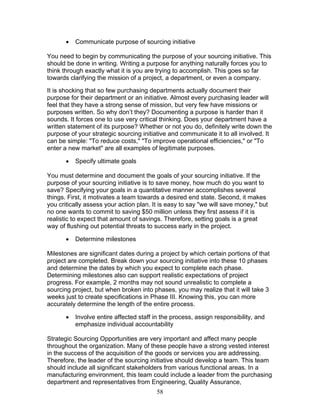 •

Communicate purpose of sourcing initiative

You need to begin by communicating the purpose of your sourcing initiative. This
should be done in writing. Writing a purpose for anything naturally forces you to
think through exactly what it is you are trying to accomplish. This goes so far
towards clarifying the mission of a project, a department, or even a company.
It is shocking that so few purchasing departments actually document their
purpose for their department or an initiative. Almost every purchasing leader will
feel that they have a strong sense of mission, but very few have missions or
purposes written. So why don’t they? Documenting a purpose is harder than it
sounds. It forces one to use very critical thinking. Does your department have a
written statement of its purpose? Whether or not you do, definitely write down the
purpose of your strategic sourcing initiative and communicate it to all involved. It
can be simple: "To reduce costs," "To improve operational efficiencies," or "To
enter a new market" are all examples of legitimate purposes.
•

Specify ultimate goals

You must determine and document the goals of your sourcing initiative. If the
purpose of your sourcing initiative is to save money, how much do you want to
save? Specifying your goals in a quantitative manner accomplishes several
things. First, it motivates a team towards a desired end state. Second, it makes
you critically assess your action plan. It is easy to say "we will save money," but
no one wants to commit to saving $50 million unless they first assess if it is
realistic to expect that amount of savings. Therefore, setting goals is a great
way of flushing out potential threats to success early in the project.
•

Determine milestones

Milestones are significant dates during a project by which certain portions of that
project are completed. Break down your sourcing initiative into these 10 phases
and determine the dates by which you expect to complete each phase.
Determining milestones also can support realistic expectations of project
progress. For example, 2 months may not sound unrealistic to complete a
sourcing project, but when broken into phases, you may realize that it will take 3
weeks just to create specifications in Phase III. Knowing this, you can more
accurately determine the length of the entire process.
•

Involve entire affected staff in the process, assign responsibility, and
emphasize individual accountability

Strategic Sourcing Opportunities are very important and affect many people
throughout the organization. Many of these people have a strong vested interest
in the success of the acquisition of the goods or services you are addressing.
Therefore, the leader of the sourcing initiative should develop a team. This team
should include all significant stakeholders from various functional areas. In a
manufacturing environment, this team could include a leader from the purchasing
department and representatives from Engineering, Quality Assurance,
58

 