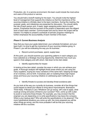 Production, etc. In a service environment, this team could include the most active
end users of the product or service.
You should hold a kickoff meeting for the team. You should invite the highest
level of management that supports the initiative so that the importance of the
sourcing initiative is infinitely clear to the team members. During this meeting, the
purpose, goals, and milestones are presented for discussion. You should clarify
the role of each person and, if ready, begin assigning action items to each
person. Emphasize that the success of the project is dependent upon the diligent
work of each team member. Communicate how and by whom the project will be
tracked. It is helpful to present a schedule of periodic progress meetings to
further emphasize the accountability of each member of the team.
Phase II: Current Business Analysis
Now that you have your goals determined, your schedule formalized, and your
team built, it is time to get the momentum of your sourcing initiative going. In
Phase II, you will be evaluating the way you do business.
•

Record current purchases, spend, supply base

At this point, you should examine your spending patterns in each category you
have selected as a Strategic Sourcing Opportunity. Determine how much you
spend in that category and with whom. Get down to line item detail.
•

Identify opportunities for impact

In looking at line item detail, consider the ways in which you can achieve your
goals. A thorough analysis will highlight those areas where you are using too
many suppliers, buying too many variations of the same item, keeping too large
of an inventory, and so forth. If practical, plan on isolating those high-impact
areas and focus your sourcing initiative on addressing each inefficiency at
once.
•

Identify threats to success and develop threat avoidance plan

As you look at the way you currently do business, consider all of the things that
could happen to derail your efforts to bring about improvements. Brainstorm.
Think freely. If Murphy’s Law (“Whatever can go wrong, will”) was to apply, what
could go wrong and pose a threat to your success? Then, come up with a plan
to avoid or overcome those threats. For example, you may envision that the
engineer you are depending on to write specifications may leave the company.
What is your backup plan? Who will write the specifications in his absence? The
more hypothetical situations you come up with, the more prepared you will be
when things go wrong, and the more probable it will be that your sourcing
initiative will be a success.

59

 