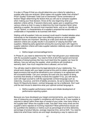 It is also in Phase III that you should determine your criteria for selecting a
supplier after bids are received. What makes one supplier better than another?
Price? Quality? Estimated Total Cost of Ownership? Some combination of
factors? Begin determining the factors that you will use to compare suppliers
when making your final decision. Know at the very beginning what your
selection criteria will be. If several criteria exist, agree upon a weighting of the
various criteria so that it is easy to determine the most important factor when
selecting a supplier, the second most important factor, and so on. Identify any
"no go" factors, or characteristics of a supplier’s proposal that would make it
undesirable or impossible to do business with them.
Waiting until all suppliers’ bids are received could result in heated debates when
individuals on the evaluation team have differing opinions on what supplier
selection factors are important. Deciding at a late point what the supplier
selection criteria are usually results in accusations of "playing favorites" with
suppliers. Obtaining early agreement among the sourcing team with regard to
supplier selection criteria will make supplier selection relatively easy with minimal
disagreements.
•

Define target commercial/legal terms

In Phase III, you need to determine the "rules" that will govern your relationship
with the successful supplier. You need to think of all of the typical commercial
attributes of doing business like how much lead time the supplier can have for
delivery, how you will pay the supplier, what conditions will constitute a
warranty claim, how much response time is allowed, and so forth.
You will also need to determine the legal elements of your relationship. You
should work closely with your legal counsel at this point to obtain guidance on the
legal provisions that would be beneficial to your company in an agreement with
the successful bidder. Can your company be sued over any aspect of doing
business that directly or indirectly involves the supplier? If so, you will need to
work with legal counsel to craft the appropriate contract language such as
indemnity, insurance, and limit of liability provisions. As we’ve described in the
Quick Hit Opportunity lesson, contract language can be a bottleneck. Don’t wait
until the last minute to determine what your optimal contract language is.
•

Define supplier performance metrics and initiate development of
performance reporting system

Because you have developed your target commercial terms, you need to have a
way of measuring your supplier’s compliance with those terms. If your supplier is
required to deliver within three days of receipt of your order, how many times is
the supplier late? When the supplier is late, how late? How many times are the
supplier’s items rejected at incoming inspection? Most performance issues can
be quantified into statistics or metrics such as percentage of on-time deliveries,
percentage of product failures, average response time, and so forth. You need to
determine what those metrics are and begin developing a way to capture and
62

 