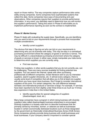report on those metrics. The way companies capture performance data varies
wildly among companies. Some companies have sophisticated systems that
collect this data. Some companies have ways of documenting end user
observations. Other companies require their suppliers to provide performance
information. In any event, you definitely need to determine how you will monitor
the supplier’s performance. Taking this action in Phase III will enable you to
implement performance reporting as soon as the contract is implemented.

Phase IV: Market Survey
Phase IV deals with evaluating the supply base. Specifically, you are identifying
who you want to bid on your requirements through a process that incorporates
multiple considerations.
•

Identify current suppliers

The obvious first step in figuring out who can bid on your requirements is
determining who you do business with today. This may be easy in a centralized
purchasing environment where the category of goods or services is narrow. This
may be difficult in a decentralized purchasing environment where the category
of goods or services is broad. In either case, simply manipulate your data dump
to determine which suppliers you are currently using.
•

Find new sources

Finding new suppliers, in other words suppliers that you do not currently use, can
be challenging. There are many sources available for finding potential new
suppliers. You can search the Internet, speak with other purchasing
professionals at different companies, review literature sent to you by interested
suppliers, search supplier directories, etc. In almost every category, there is
usually some level of competition that will allow you to find at least one supplier
with whom you have never done business. Don’t forget to consider international
suppliers at this point. For certain categories, the cost difference between
domestic and international products or services is large. For example, IT services
have been reported to be from slightly under three times to as much as 14 times
less expensive in India than in the United States.
•

Identify opportunities for special categories of suppliers
(disadvantaged, local, etc.)

Many large companies have a program in which doing business with diversity
suppliers (also called disadvantaged business enterprises) is encouraged.
Diversity suppliers is a loosely used term to describe businesses that are
primarily owned by minorities, women, or veterans as well as businesses
located in certain economically distressed locations such as those designated
by the government as Historically Underutilized Business Zones (HUB Zones).
Some companies actively promote doing business with small businesses and
local businesses. If your company deems it important to consider special
63

 
