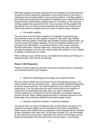 "Red flag" suppliers are those suppliers who have exhibited poor performance in
the past and have created the expectation of poor performance in the future. If
selected as the successful bidder in your sourcing initiative, a red flag supplier’s
poor performance could lead to disruption of operations and a higher total cost of
doing business. Identify these suppliers early on. If practical, do not even give
red flag suppliers the opportunity to bid. If you must give red flag suppliers the
opportunity to bid, be sure to communicate and document your concerns and
have those concerns available when your team is ready to make a decision.
•

Pre-qualify suppliers

The worst time to find out that a supplier is not capable of supporting your
requirements is after you have signed a long-term, high effort, high visibility
contract with that supplier. Particularly with Strategic Sourcing Opportunities, you
must be careful with supplier selection. Ferret out incapable suppliers early – it
only gets more difficult later. As mentioned earlier in this course, analyzing
financial statements, checking references, conducting site visits, and seeing
samples of suppliers’ work are a few ways to determine whether or not a supplier
is capable of supporting your needs.
When working on your market survey, it is helpful to document your findings in a
standard format. Click here for an example.
Phase V: Bid Preparation
Phase V involves organizing all of the documents and other tools for requesting
and receiving bids from your suppliers.

•

Determine methodology and strategy and variations thereon

Now you need to decide how to structure the bid and evaluation process. You
need to decide how you will receive bids – options include traditional sealed bids
as well as reverse auctions. You need to determine if you will have a pre-bid
meeting and, if so, the points that you want to drive home to the suppliers to
inspire them to present their best deal. Also, you need to finalize and
communicate to your internal team how the evaluation and supplier selection
process will work. Again, getting agreement early on will keep everyone on the
same page when it comes to determining the best supplier choice.
•

Develop contract for inclusion in request for proposal

Just like we did in our Quick Hit Opportunities, we will include a contract in our
request for proposal. Bidders will be instructed to treat it like a specification.
Make it clear to the bidders that any exceptions to the language will be evaluated
as less competitive than other bids. For the sake of speed, you may be tempted
to worry about the contract later, especially if you have to involve legal counsel.
Resist this temptation! We have seen it time and time again – a purchasing
65

 