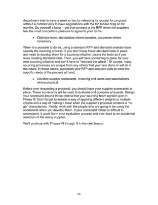 department tries to save a week or two by releasing its request for proposal
without a contract only to have negotiations with the top bidder drag on for
months. Do yourself a favor – get that contract in the RFP when the suppliers
feel the most competitive pressure to agree to your terms.
•

Optimize tools: standardize where possible, customize where
necessary

When it is possible to do so, using a standard RFP and standard analysis tools
speeds the sourcing process. If you don’t have these standard tools in place
and need to develop them for a sourcing initiative, create the tools as if you
were creating standard tools. Then, you will have something in place for your
next sourcing initiative and won’t have to "reinvent the wheel." Of course, many
sourcing processes are unique from any others that you have done or will do in
the future. In these cases, customize your RFP and analysis tools to meet the
specific needs of the process at hand.
•

Develop supplier scorecards, involving end users and stakeholders
where practical

Before ever requesting a proposal, you should have your supplier scorecards in
place. These scorecards will be used to evaluate and compare proposals. Design
your scorecard around those criteria that your sourcing team agreed upon in
Phase III. Don’t forget to include a way of applying different weights to multiple
criteria and a way of making it clear when the supplier’s proposal contains a "no
go" characteristic. Finally, work with the people who are going to be using the
scorecards when you develop them. If your scorecard format is difficult to
understand, it could harm your evaluation process and even lead to an accidental
selection of the wrong supplier.
We’ll continue with Phases VI through X in the next lesson.

66

 