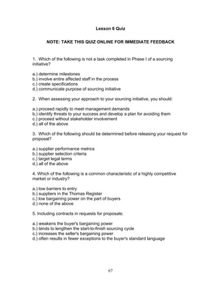 Lesson 6 Quiz
NOTE: TAKE THIS QUIZ ONLINE FOR IMMEDIATE FEEDBACK

1. Which of the following is not a task completed in Phase I of a sourcing
initiative?
a.) determine milestones
b.) involve entire affected staff in the process
c.) create specifications
d.) communicate purpose of sourcing initiative
2. When assessing your approach to your sourcing initiative, you should:
a.) proceed rapidly to meet management demands
b.) identify threats to your success and develop a plan for avoiding them
c.) proceed without stakeholder involvement
d.) all of the above
3. Which of the following should be determined before releasing your request for
proposal?
a.) supplier performance metrics
b.) supplier selection criteria
c.) target legal terms
d.) all of the above
4. Which of the following is a common characteristic of a highly competitive
market or industry?
a.) low barriers to entry
b.) suppliers in the Thomas Register
c.) low bargaining power on the part of buyers
d.) none of the above
5. Including contracts in requests for proposals:
a.) weakens the buyer's bargaining power
b.) tends to lengthen the start-to-finish sourcing cycle
c.) increases the seller's bargaining power
d.) often results in fewer exceptions to the buyer's standard language

67

 