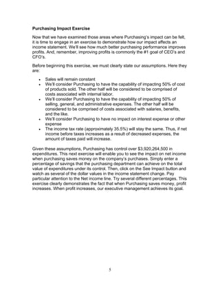 Purchasing Impact Exercise
Now that we have examined those areas where Purchasing’s impact can be felt,
it is time to engage in an exercise to demonstrate how our impact affects an
income statement. We’ll see how much better purchasing performance improves
profits. And, remember, improving profits is commonly the #1 goal of CEO’s and
CFO’s.
Before beginning this exercise, we must clearly state our assumptions. Here they
are:
•
•

•

•
•

Sales will remain constant
We’ll consider Purchasing to have the capability of impacting 50% of cost
of products sold. The other half will be considered to be comprised of
costs associated with internal labor.
We’ll consider Purchasing to have the capability of impacting 50% of
selling, general, and administrative expenses. The other half will be
considered to be comprised of costs associated with salaries, benefits,
and the like.
We’ll consider Purchasing to have no impact on interest expense or other
expense
The income tax rate (approximately 35.5%) will stay the same. Thus, if net
income before taxes increases as a result of decreased expenses, the
amount of taxes paid will increase.

Given these assumptions, Purchasing has control over $3,920,264,500 in
expenditures. This next exercise will enable you to see the impact on net income
when purchasing saves money on the company’s purchases. Simply enter a
percentage of savings that the purchasing department can achieve on the total
value of expenditures under its control. Then, click on the See Impact button and
watch as several of the dollar values in the income statement change. Pay
particular attention to the Net income line. Try several different percentages. This
exercise clearly demonstrates the fact that when Purchasing saves money, profit
increases. When profit increases, our executive management achieves its goal.

5

 